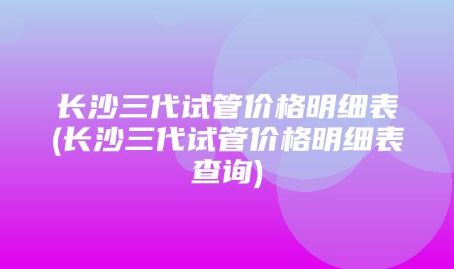 长沙三代试管价格明细表(长沙三代试管价格明细表查询)