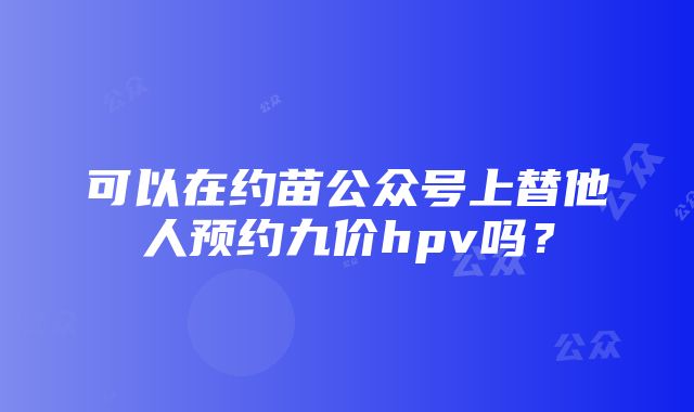 可以在约苗公众号上替他人预约九价hpv吗？