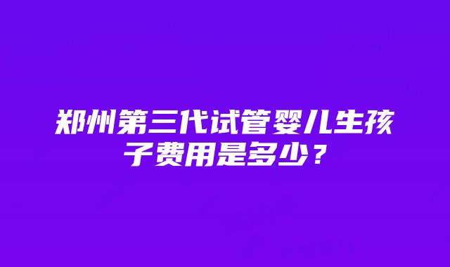 郑州第三代试管婴儿生孩子费用是多少？