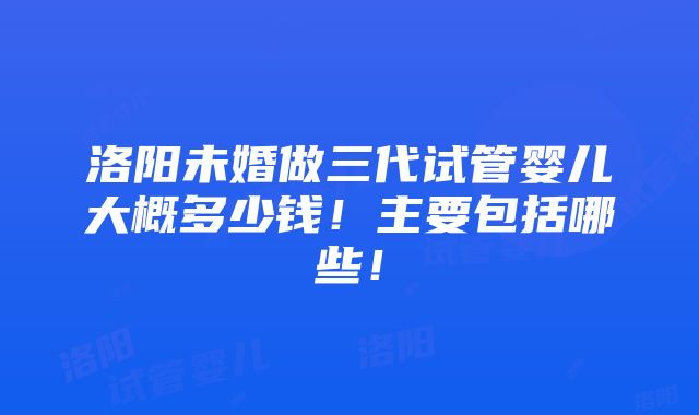 洛阳未婚做三代试管婴儿大概多少钱！主要包括哪些！