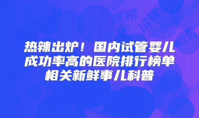 热辣出炉！国内试管婴儿成功率高的医院排行榜单相关新鲜事儿科普