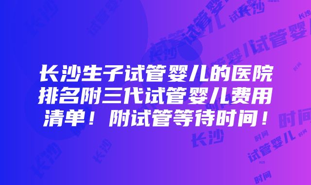 长沙生子试管婴儿的医院排名附三代试管婴儿费用清单！附试管等待时间！