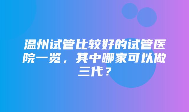 温州试管比较好的试管医院一览，其中哪家可以做三代？