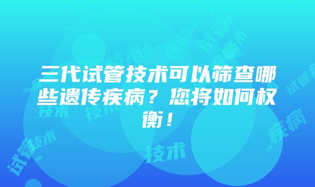 三代试管技术可以筛查哪些遗传疾病？您将如何权衡！