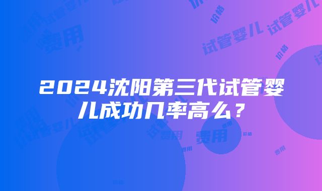 2024沈阳第三代试管婴儿成功几率高么？