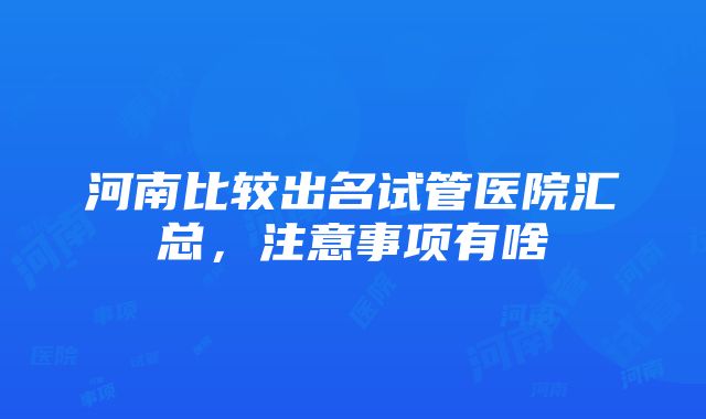 河南比较出名试管医院汇总，注意事项有啥