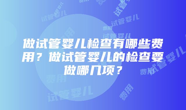 做试管婴儿检查有哪些费用？做试管婴儿的检查要做哪几项？