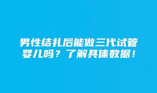 男性结扎后能做三代试管婴儿吗？了解具体数据！