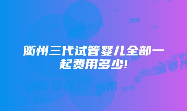 衢州三代试管婴儿全部一起费用多少!