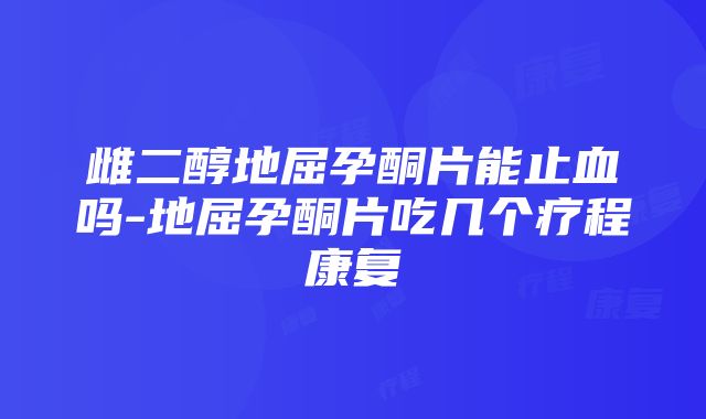 雌二醇地屈孕酮片能止血吗-地屈孕酮片吃几个疗程康复