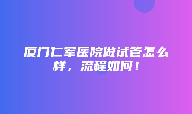 厦门仁军医院做试管怎么样，流程如何！