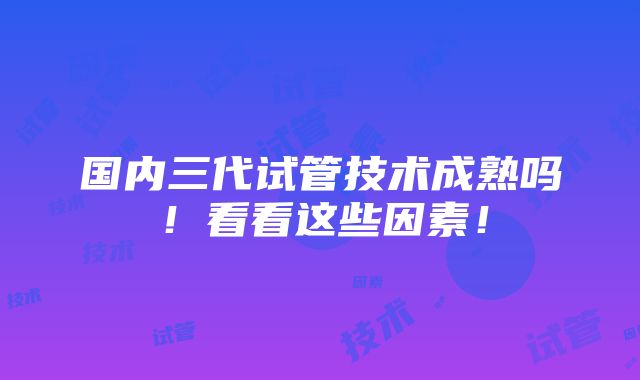 国内三代试管技术成熟吗！看看这些因素！