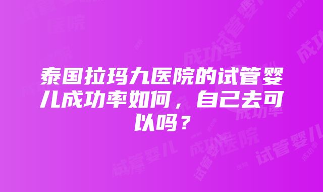 泰国拉玛九医院的试管婴儿成功率如何，自己去可以吗？