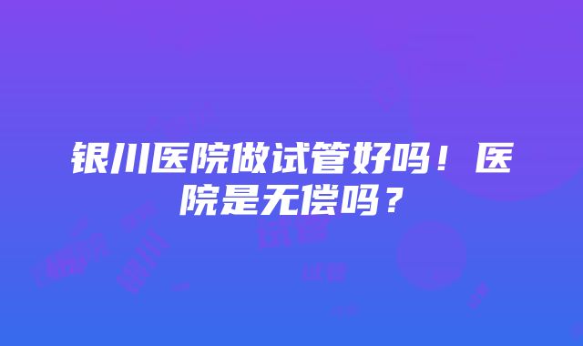 银川医院做试管好吗！医院是无偿吗？