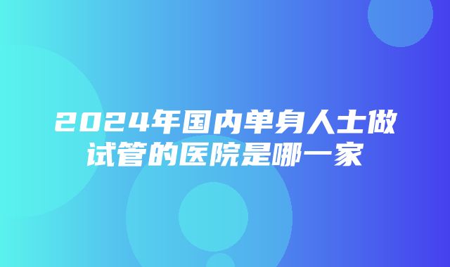 2024年国内单身人士做试管的医院是哪一家