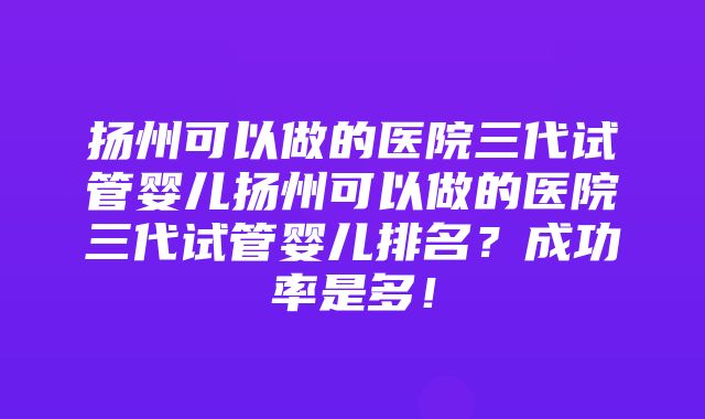 扬州可以做的医院三代试管婴儿扬州可以做的医院三代试管婴儿排名？成功率是多！