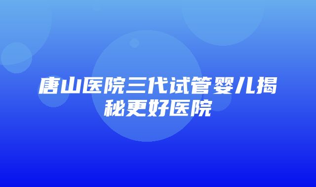 唐山医院三代试管婴儿揭秘更好医院