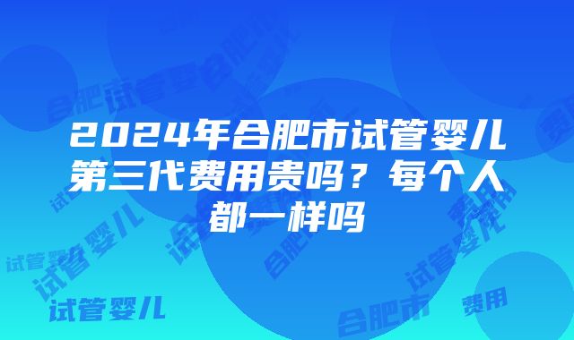 2024年合肥市试管婴儿第三代费用贵吗？每个人都一样吗