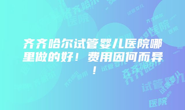 齐齐哈尔试管婴儿医院哪里做的好！费用因何而异！