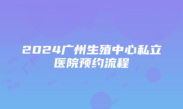 2024广州生殖中心私立医院预约流程