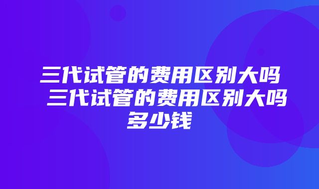 三代试管的费用区别大吗 三代试管的费用区别大吗多少钱