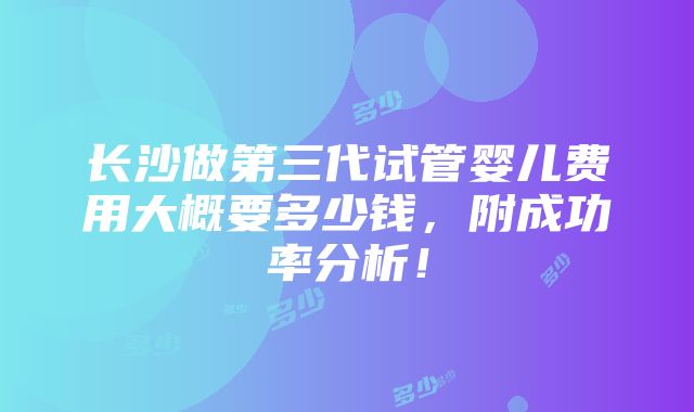 长沙做第三代试管婴儿费用大概要多少钱，附成功率分析！