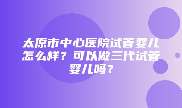 太原市中心医院试管婴儿怎么样？可以做三代试管婴儿吗？