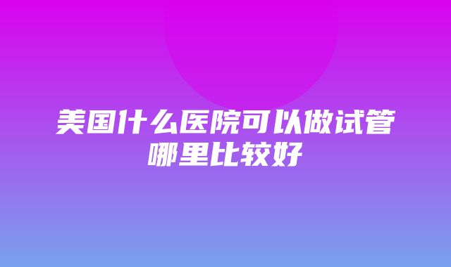 美国什么医院可以做试管哪里比较好