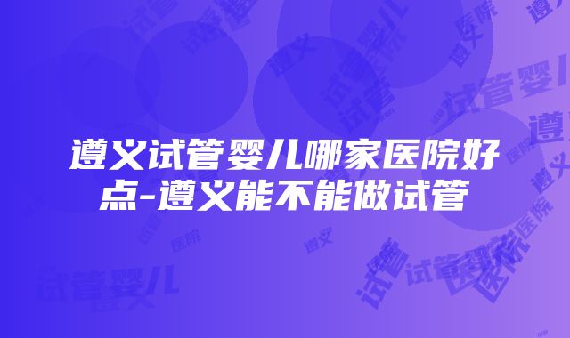 遵义试管婴儿哪家医院好点-遵义能不能做试管