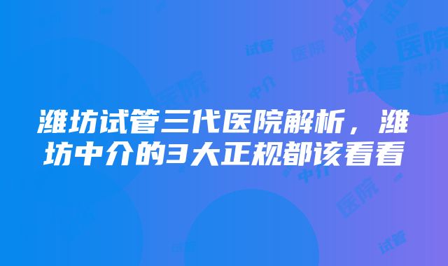 潍坊试管三代医院解析，潍坊中介的3大正规都该看看