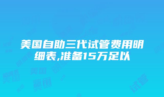 美国自助三代试管费用明细表,准备15万足以