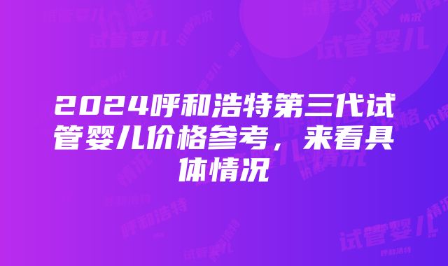 2024呼和浩特第三代试管婴儿价格参考，来看具体情况