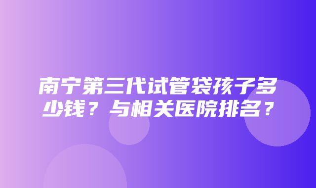 南宁第三代试管袋孩子多少钱？与相关医院排名？