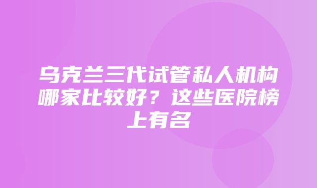 乌克兰三代试管私人机构哪家比较好？这些医院榜上有名