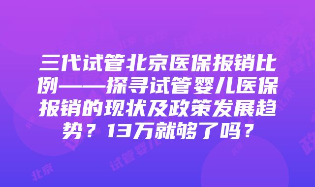 三代试管北京医保报销比例——探寻试管婴儿医保报销的现状及政策发展趋势？13万就够了吗？