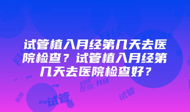 试管植入月经第几天去医院检查？试管植入月经第几天去医院检查好？