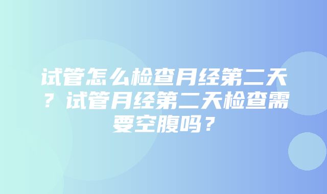 试管怎么检查月经第二天？试管月经第二天检查需要空腹吗？