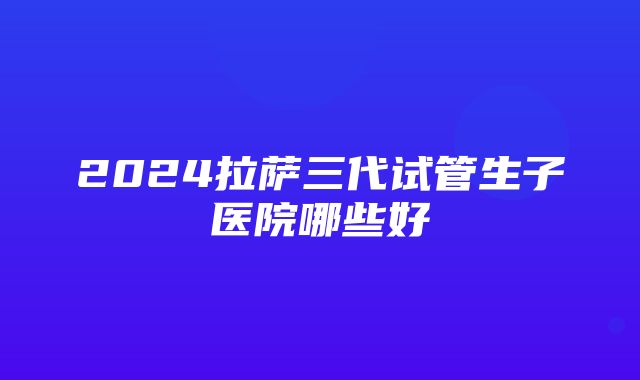 2024拉萨三代试管生子医院哪些好