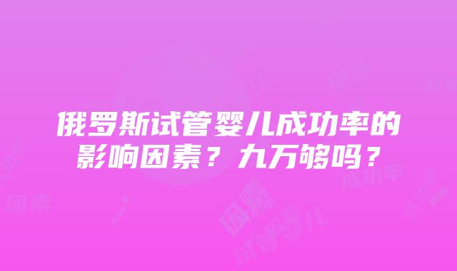 俄罗斯试管婴儿成功率的影响因素？九万够吗？