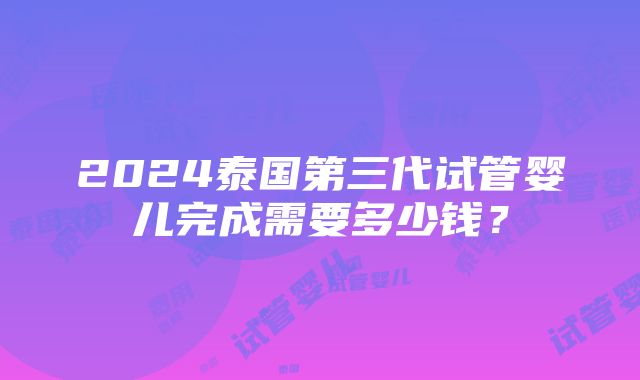 2024泰国第三代试管婴儿完成需要多少钱？