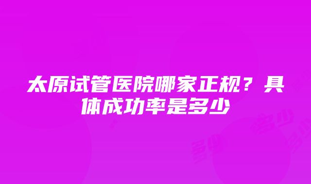 太原试管医院哪家正规？具体成功率是多少