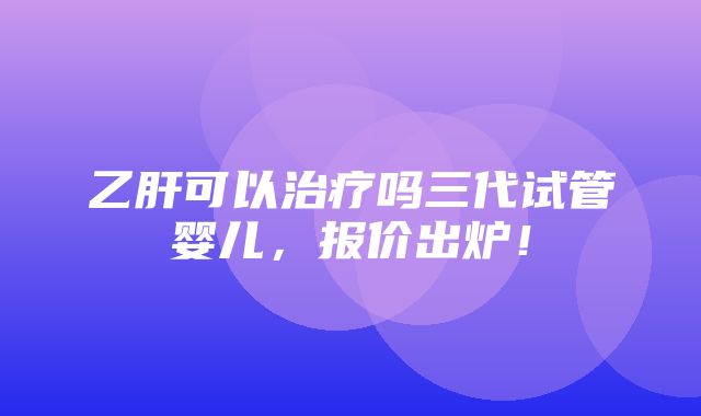 乙肝可以治疗吗三代试管婴儿，报价出炉！