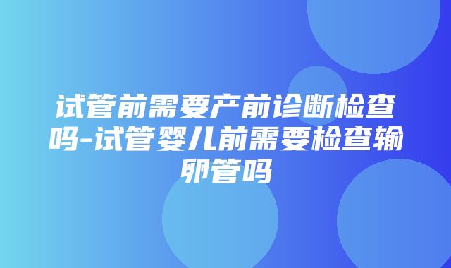 试管前需要产前诊断检查吗-试管婴儿前需要检查输卵管吗