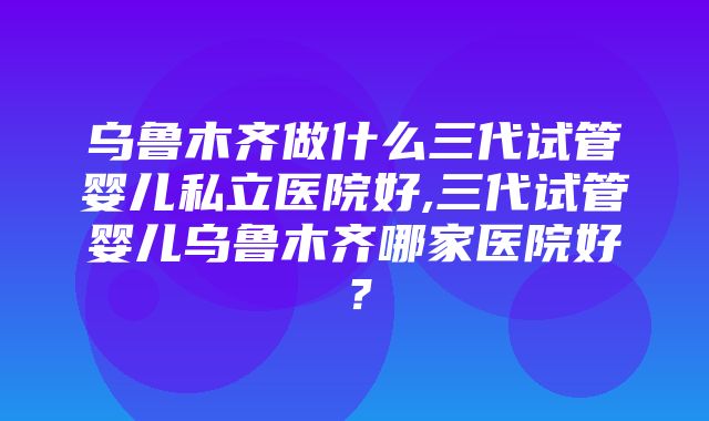 乌鲁木齐做什么三代试管婴儿私立医院好,三代试管婴儿乌鲁木齐哪家医院好？