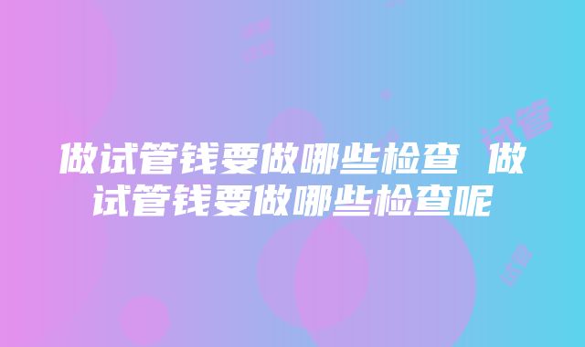 做试管钱要做哪些检查 做试管钱要做哪些检查呢