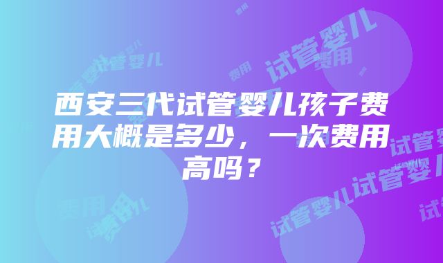 西安三代试管婴儿孩子费用大概是多少，一次费用高吗？