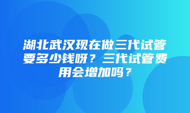 湖北武汉现在做三代试管要多少钱呀？三代试管费用会增加吗？