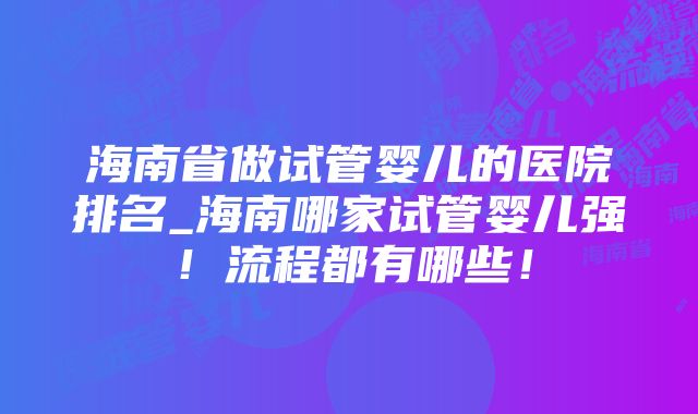 海南省做试管婴儿的医院排名_海南哪家试管婴儿强！流程都有哪些！