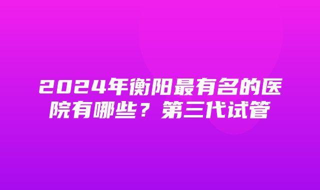 2024年衡阳最有名的医院有哪些？第三代试管