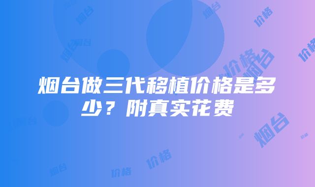 烟台做三代移植价格是多少？附真实花费